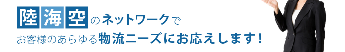 陸海空のネットワークでお客様のあらゆる物流ニーズにお応えします！